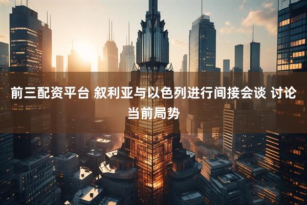 前三配资平台 叙利亚与以色列进行间接会谈 讨论当前局势
