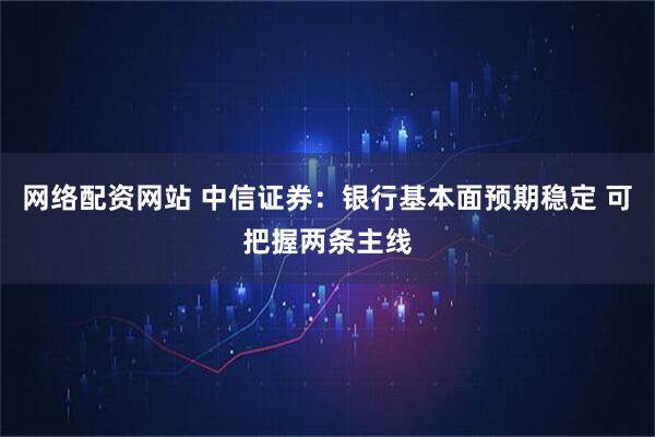 网络配资网站 中信证券：银行基本面预期稳定 可把握两条主线