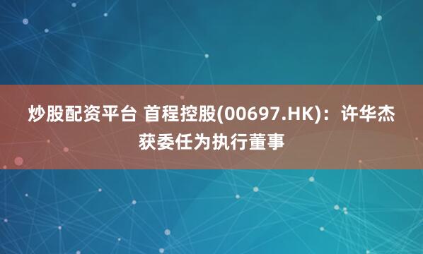 炒股配资平台 首程控股(00697.HK)：许华杰获委任为执行董事