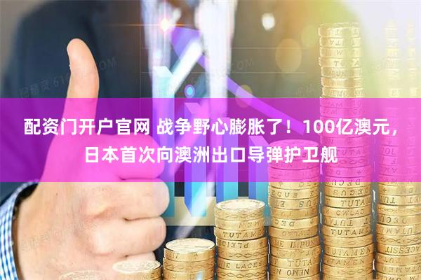 配资门开户官网 战争野心膨胀了！100亿澳元，日本首次向澳洲出口导弹护卫舰