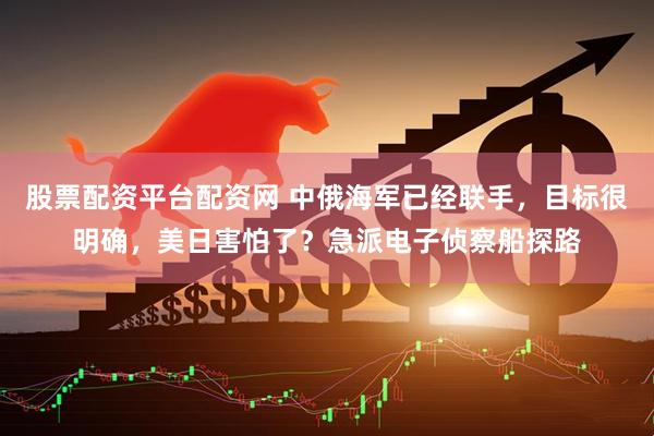 股票配资平台配资网 中俄海军已经联手，目标很明确，美日害怕了？急派电子侦察船探路