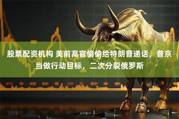 股票配资机构 美前高官偷偷给特朗普递话，普京当做行动目标，二次分裂俄罗斯