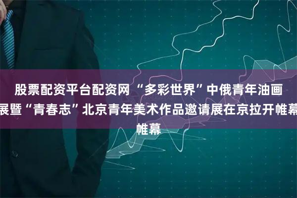 股票配资平台配资网 “多彩世界”中俄青年油画展暨“青春志”北京青年美术作品邀请展在京拉开帷幕