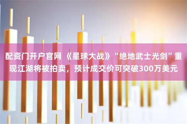 配资门开户官网 《星球大战》“绝地武士光剑”重现江湖将被拍卖，预计成交价可突破300万美元