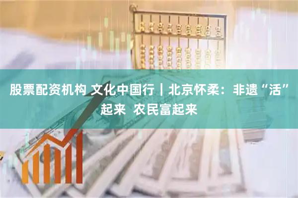 股票配资机构 文化中国行｜北京怀柔：非遗“活”起来  农民富起来