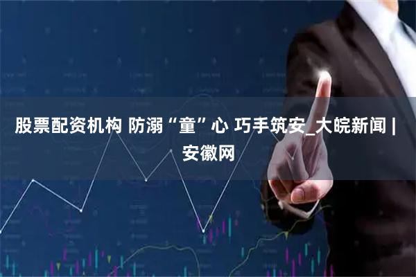 股票配资机构 防溺“童”心 巧手筑安_大皖新闻 | 安徽网