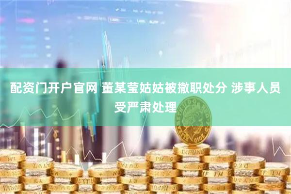 配资门开户官网 董某莹姑姑被撤职处分 涉事人员受严肃处理